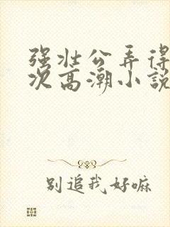 强壮公弄得我次次高潮小说