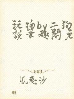 玩物by二狗小说笔趣阁免费阅读