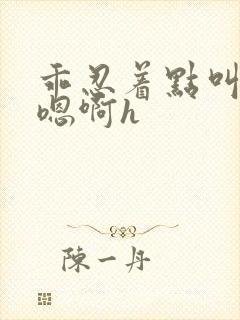 乖忍着点叫出来嗯啊h