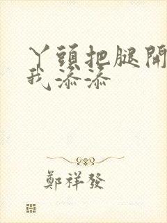 丫头把腿开大让我添添