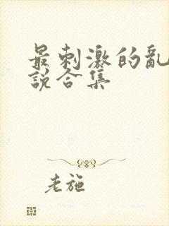 最刺激的乱惀小说合集