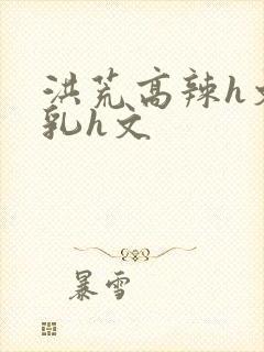 洪荒高辣h文乱乳h文