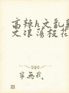 高辣h文乱乳h文浪荡校花小说