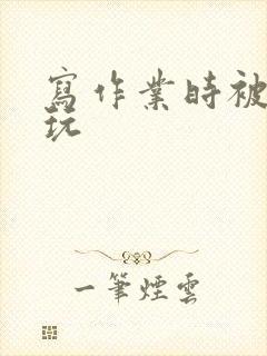 写作业时被爹地玩