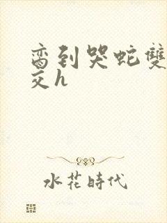 脔到哭蛇双根宫交h