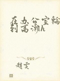 在办公室轮流澡到高潮h