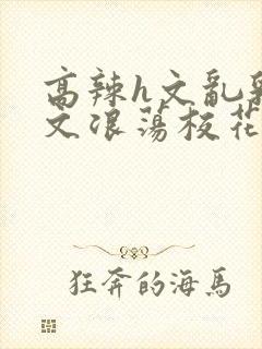 高辣h文乱乳h文浪荡校花视频