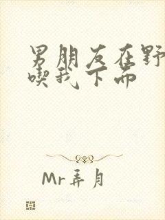 男朋友在野外猛吃我下面