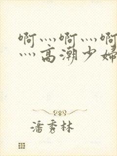 啊灬啊灬啊灬快灬高潮少妇小说