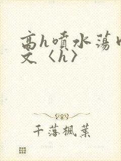 高h喷水荡肉欲文〈h〉