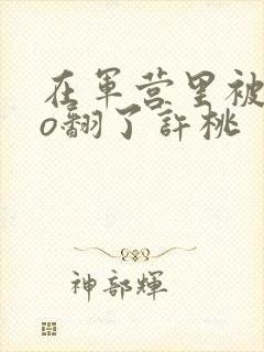 在军营里被cao翻了许桃