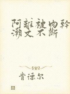 阿离被肉干高h潮文不断