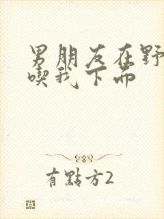 男朋友在野外猛吃我下面封面