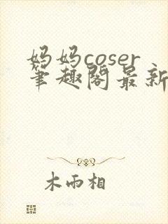 妈妈coser笔趣阁最新章节更新内容