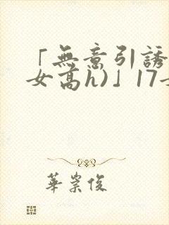 「无意引诱(父女高h)」17女儿被爸爸激