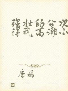 强壮的公次次弄得我高潮小说