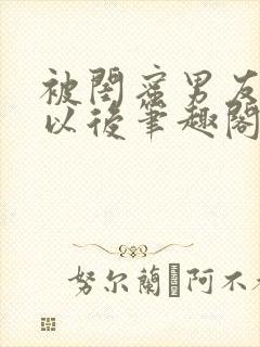 被闺蜜男友上错以后笔趣阁