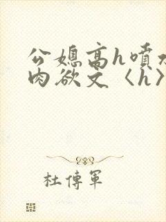 公媳高h喷水荡肉欲文〈h〉短文