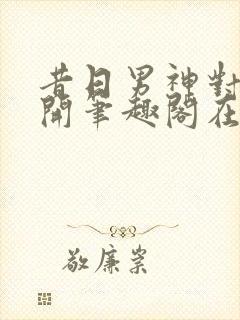 昔日男神对我张开笔趣阁在线阅读