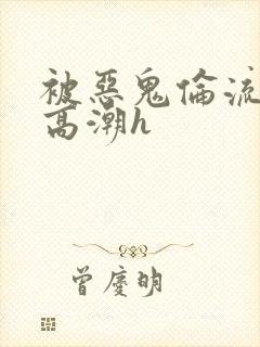 被恶鬼伦流澡到高潮h