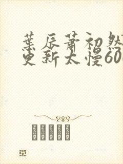 叶辰萧初然刚刚更新太慢600集