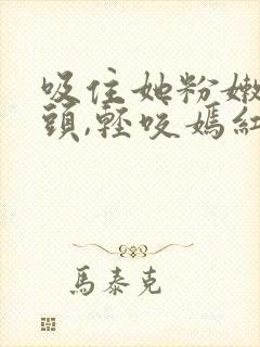 吸住她粉嫩的奶头,轻咬嫣红小说