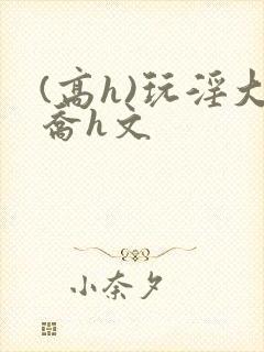 (高h)玩淫大乔h文