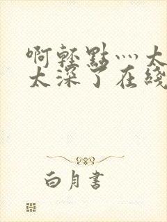 啊轻点灬太粗嗯太深了在线视频