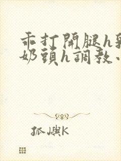 乖打开腿h乳夹奶头h调教小说h