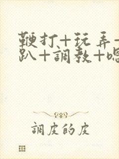 鞭打+玩弄+跪趴+调教+嗯啊m视频