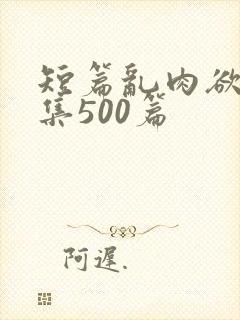 短篇乱肉欲文合集500篇