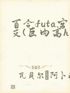 百合futa宫交(巨肉高h)1vn