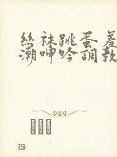 丝袜跳蛋羞耻高潮呻吟调教小说