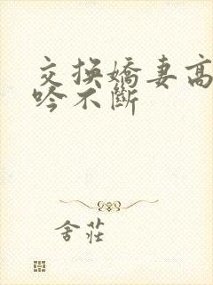 交换娇妻高潮呻吟不断