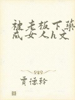 被老板下药变性成女人h文