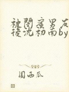 被闺蜜男友认错后沈初南by封面