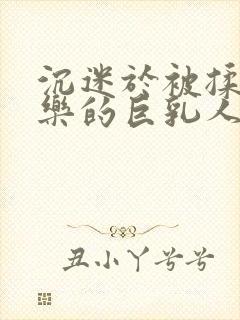 沉迷于被揉搓快乐的巨乳人妻在线观