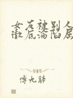 女友被别人调教彻底沦陷屈服小说