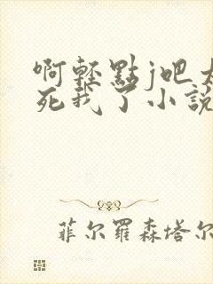 啊轻点j吧太粗死我了小说