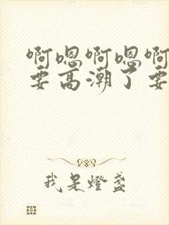 啊嗯啊嗯啊嗯爽要高潮了要喷水了