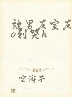 被男友室友cao到哭h