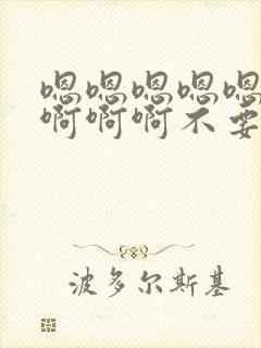 嗯嗯嗯嗯嗯啊啊啊啊啊不要啊