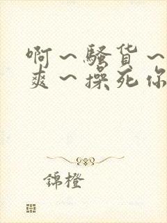 啊～骚货～爽不爽～操死你