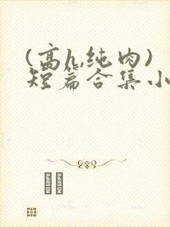 (高h,纯肉)短篇合集小说