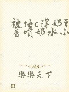 被他c得奶头晃着喷奶水小说