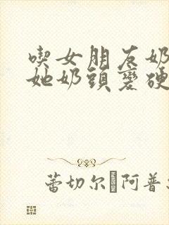 吃女朋友奶头时她奶头变硬了小说