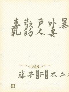 喜欢户外暴露巨乳的人妻