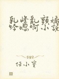 乳峰乱颤娇喘呻吟嗯啊小说封面