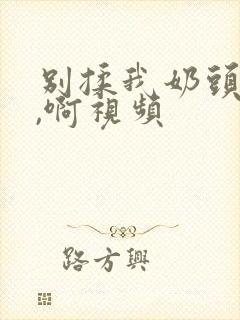 别揉我奶头,嗯,啊视频