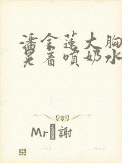 潘金莲大胸奶头晃着喷奶水